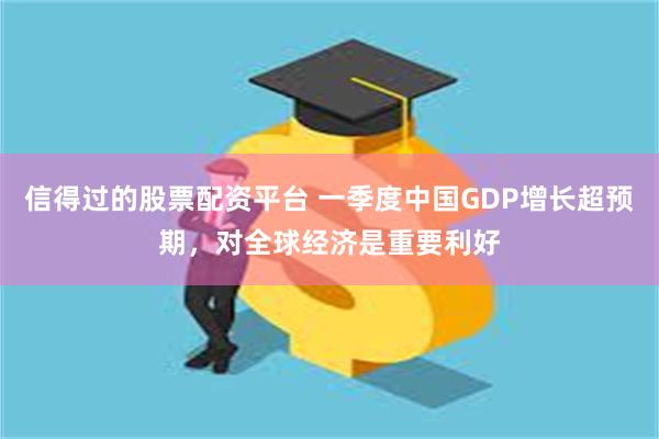 信得过的股票配资平台 一季度中国GDP增长超预期，对全球经济是重要利好