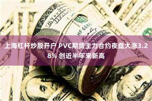 上海杠杆炒股开户 PVC期货主力合约夜盘大涨3.28% 创近半年来新高