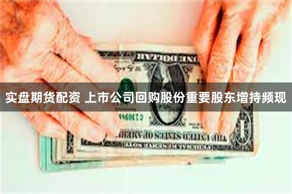 实盘期货配资 上市公司回购股份重要股东增持频现