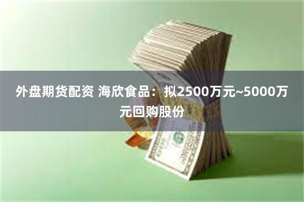 外盘期货配资 海欣食品：拟2500万元~5000万元回购股份