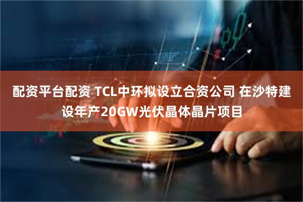 配资平台配资 TCL中环拟设立合资公司 在沙特建设年产20GW光伏晶体晶片项目