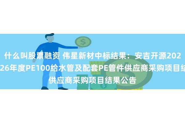 什么叫股票融资 伟星新材中标结果：安吉开源2024年-2026年度PE100给水管及配套PE管件供应商采购项目结果公告