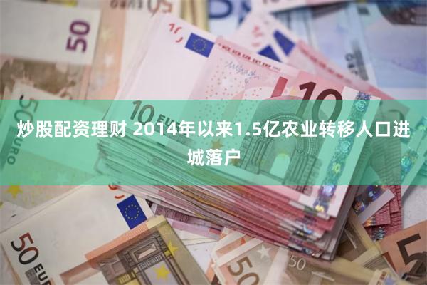 炒股配资理财 2014年以来1.5亿农业转移人口进城落户