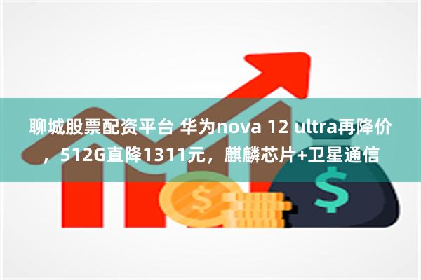 聊城股票配资平台 华为nova 12 ultra再降价，512G直降1311元，麒麟芯片+卫星通信