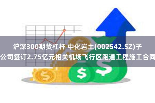 沪深300期货杠杆 中化岩土(002542.SZ)子公司签订2.75亿元相关机场飞行区跑道工程施工合同