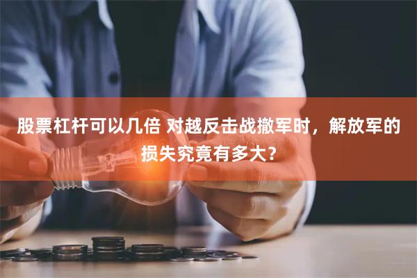 股票杠杆可以几倍 对越反击战撤军时，解放军的损失究竟有多大？