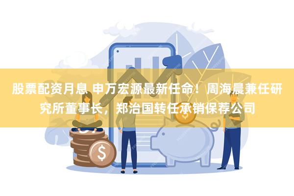 股票配资月息 申万宏源最新任命！周海晨兼任研究所董事长，郑治国转任承销保荐公司