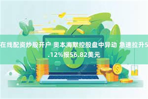 在线配资炒股开户 奥本海默控股盘中异动 急速拉升5.12%报56.82美元