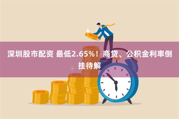 深圳股市配资 最低2.65%！商贷、公积金利率倒挂待解