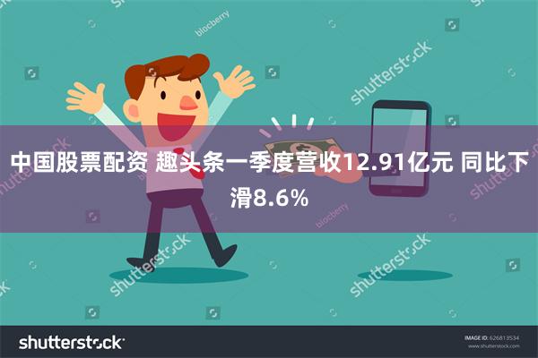 中国股票配资 趣头条一季度营收12.91亿元 同比下滑8.6%