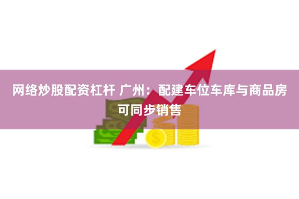 网络炒股配资杠杆 广州：配建车位车库与商品房可同步销售