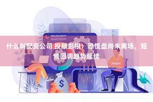 什么叫配资公司 投顾彭根：恐慌盘尚未离场，短线回调趋势延续