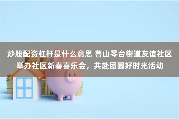 炒股配资杠杆是什么意思 鲁山琴台街道友谊社区举办社区新春喜乐会，共赴团圆好时光活动