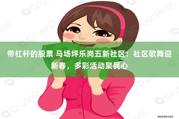 带杠杆的股票 马场坪乐岗五新社区：社区歌舞迎新春，多彩活动聚民心