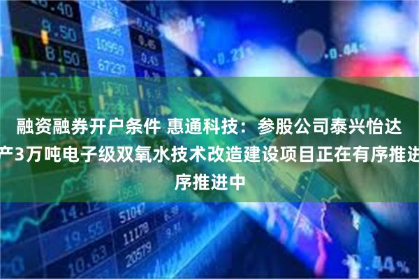 融资融券开户条件 惠通科技：参股公司泰兴怡达年产3万吨电子级双氧水技术改造建设项目正在有序推进中