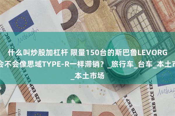 什么叫炒股加杠杆 限量150台的斯巴鲁LEVORG，会不会像思域TYPE-R一样滞销？_旅行车_台车_本土市场