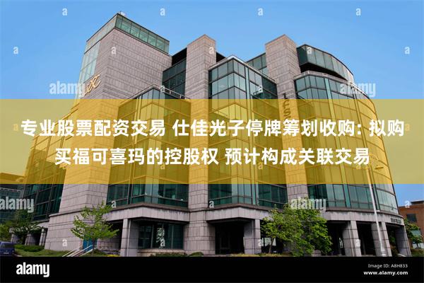 专业股票配资交易 仕佳光子停牌筹划收购: 拟购买福可喜玛的控股权 预计构成关联交易