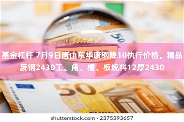 基金杠杆 7月9日唐山东华废钢降10执行价格。精品废钢2430工、角、槽、板统料12厚2430