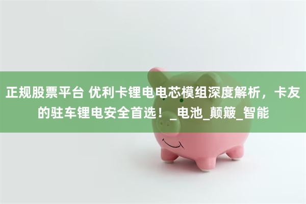 正规股票平台 优利卡锂电电芯模组深度解析，卡友的驻车锂电安全首选！_电池_颠簸_智能
