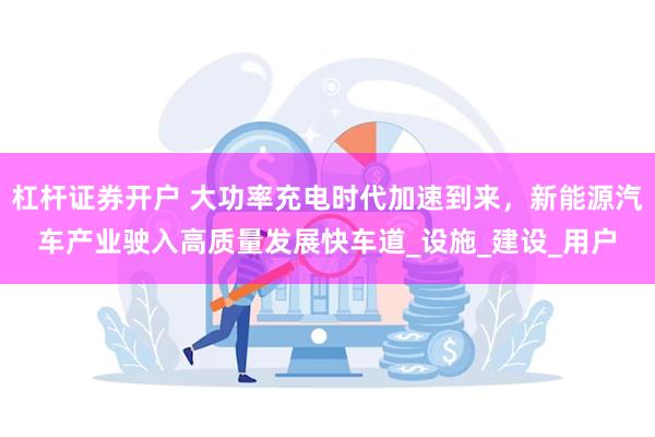 杠杆证券开户 大功率充电时代加速到来，新能源汽车产业驶入高质量发展快车道_设施_建设_用户