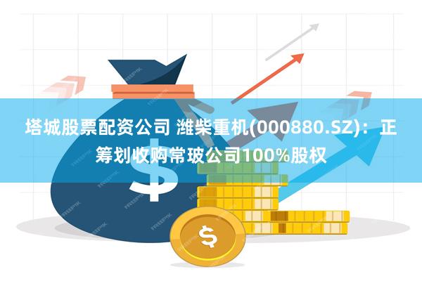 塔城股票配资公司 潍柴重机(000880.SZ)：正筹划收购常玻公司100%股权