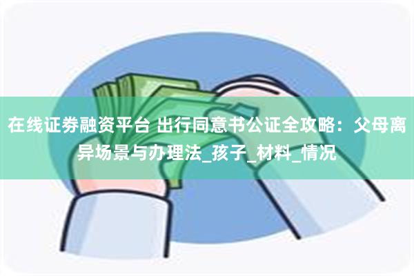 在线证劵融资平台 出行同意书公证全攻略：父母离异场景与办理法_孩子_材料_情况