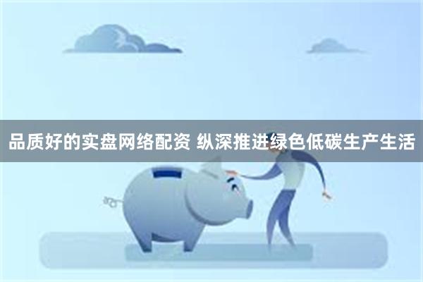 品质好的实盘网络配资 纵深推进绿色低碳生产生活