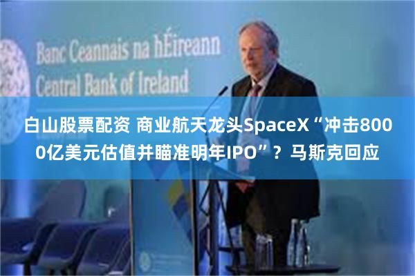 白山股票配资 商业航天龙头SpaceX“冲击8000亿美元估值并瞄准明年IPO”？马斯克回应